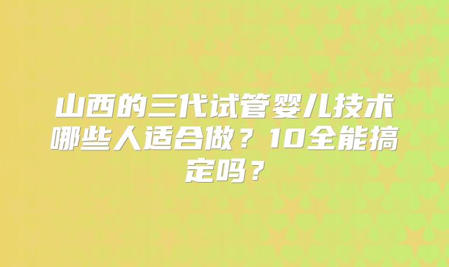 山西的三代试管婴儿技术哪些人适合做？10全能搞定吗？