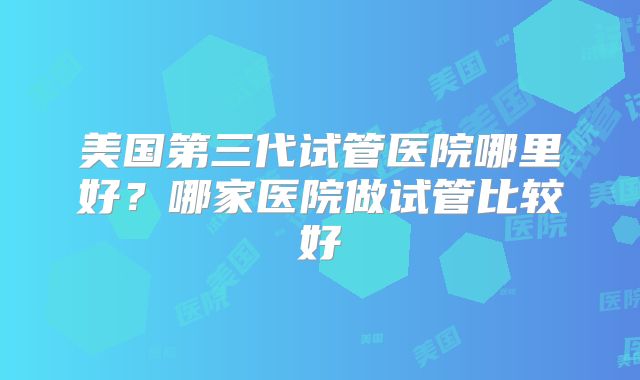 美国第三代试管医院哪里好？哪家医院做试管比较好