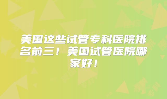 美国这些试管专科医院排名前三！美国试管医院哪家好！