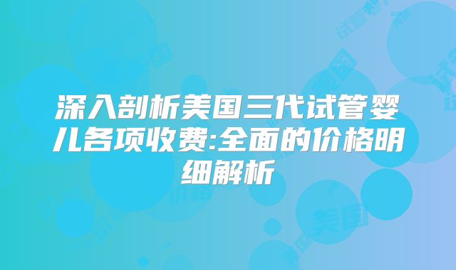 深入剖析美国三代试管婴儿各项收费:全面的价格明细解析