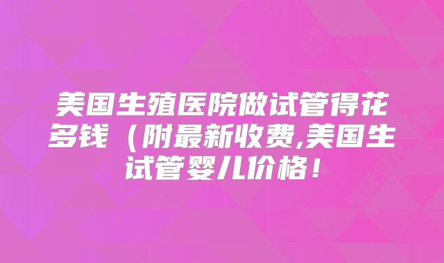 美国生殖医院做试管得花多钱（附最新收费,美国生试管婴儿价格！