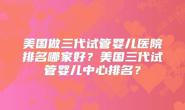美国做三代试管婴儿医院排名哪家好？美国三代试管婴儿中心排名？