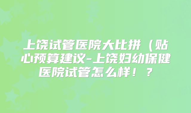 上饶试管医院大比拼(贴心预算建议-上饶妇幼保健医院试管怎么样!?