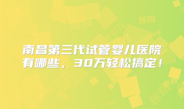 南昌第三代试管婴儿医院有哪些,30万轻松搞定!