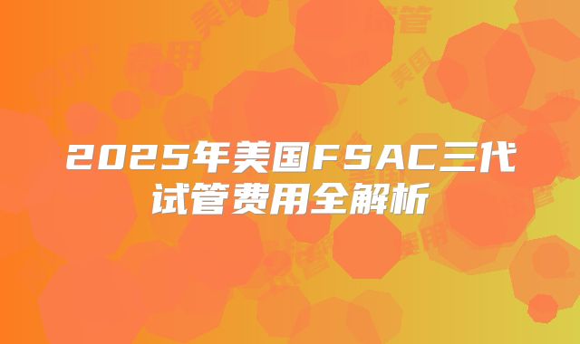 2025年美国FSAC三代试管费用全解析