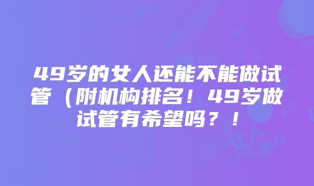 49岁的女人还能不能做试管（附机构排名！49岁做试管有希望吗？！