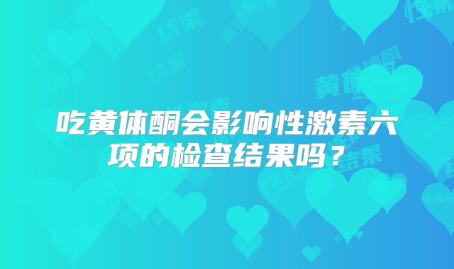 吃黄体酮会影响性激素六项的检查结果吗？