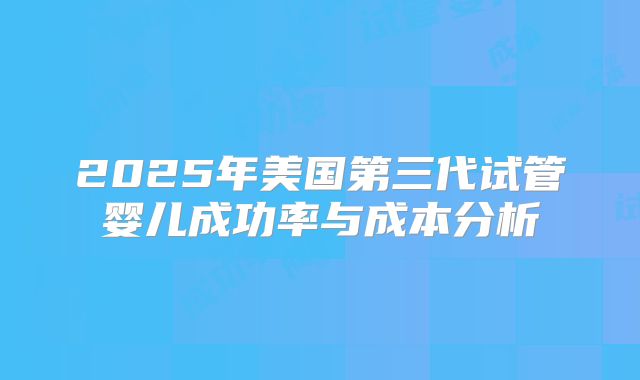 2025年美国第三代试管婴儿成功率与成本分析
