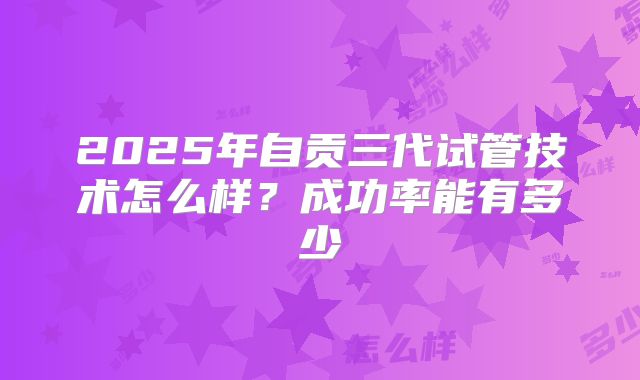 2025年自贡三代试管技术怎么样？成功率能有多少