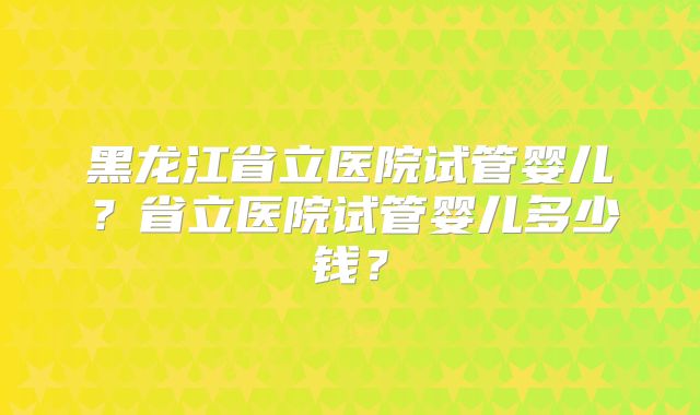 黑龙江省立医院试管婴儿?省立医院试管婴儿多少钱?