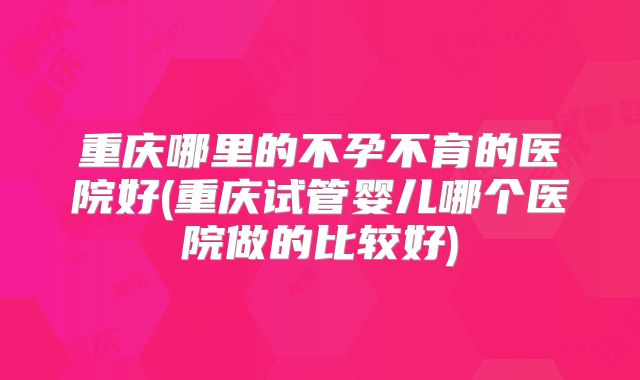 重庆哪里的不孕不育的医院好(重庆试管婴儿哪个医院做的比较好)