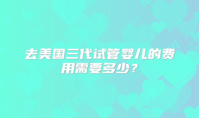 去美国三代试管婴儿的费用需要多少?