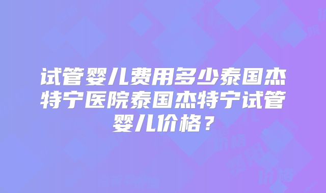 试管婴儿费用多少泰国杰特宁医院泰国杰特宁试管婴儿价格?