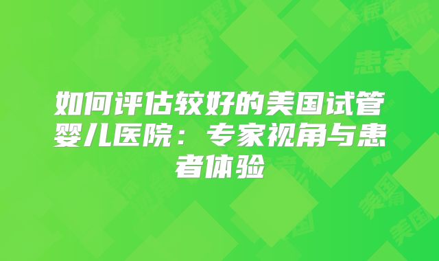 如何评估较好的美国试管婴儿医院:专家视角与患者体验