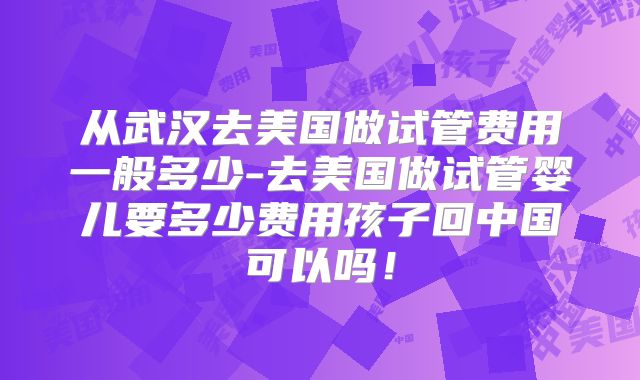 从武汉去美国做试管费用一般多少-去美国做试管婴儿要多少费用孩子回中国可以吗！