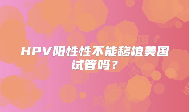 HPV阳性性不能移植美国试管吗？