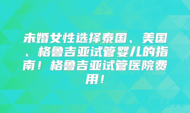 未婚女性选择泰国、美国、格鲁吉亚试管婴儿的指南！格鲁吉亚试管医院费用！