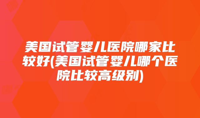 美国试管婴儿医院哪家比较好(美国试管婴儿哪个医院比较高级别)