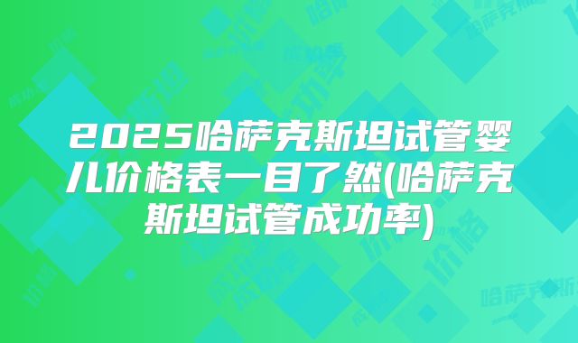 2025哈萨克斯坦试管婴儿价格表一目了然(哈萨克斯坦试管成功率)