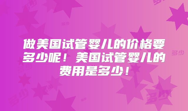 做美国试管婴儿的价格要多少呢!美国试管婴儿的费用是多少!