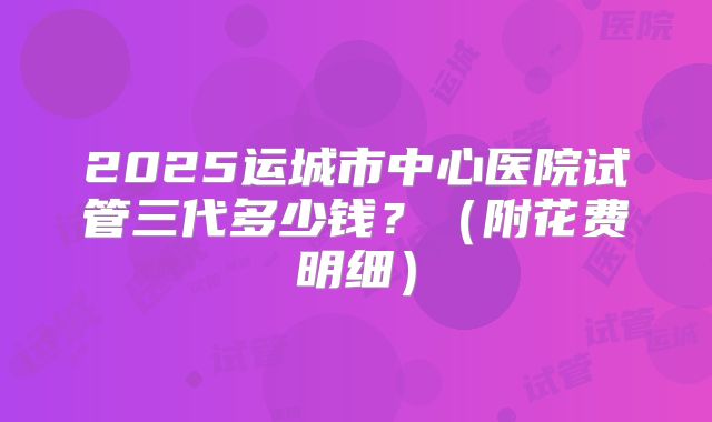 2025运城市中心医院试管三代多少钱？（附花费明细）