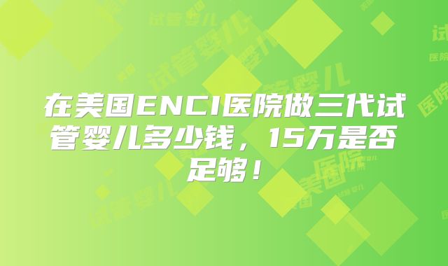 在美国ENCI医院做三代试管婴儿多少钱,15万是否足够!