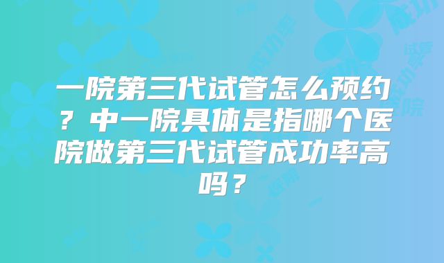一院第三代试管怎么预约？中一院具体是指哪个医院做第三代试管成功率高吗？