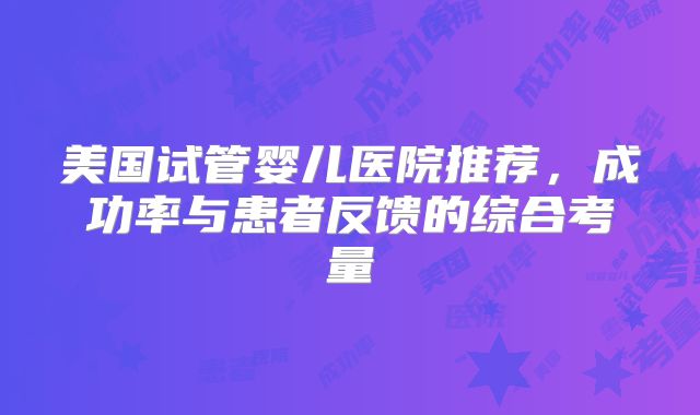 美国试管婴儿医院推荐,成功率与患者反馈的综合考量