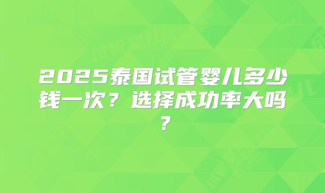 2025泰国试管婴儿多少钱一次？选择成功率大吗？
