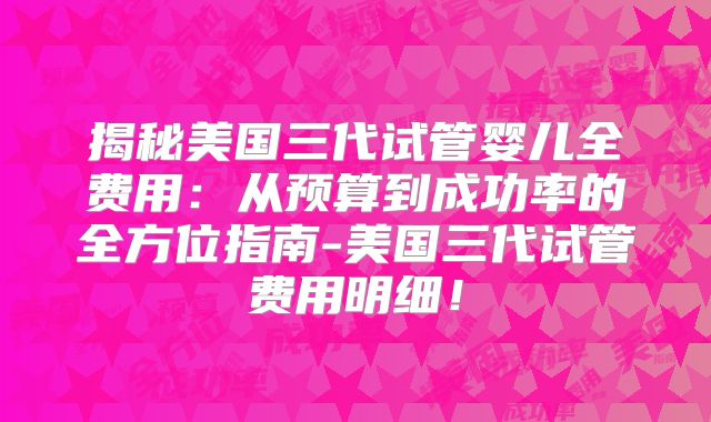 揭秘美国三代试管婴儿全费用:从预算到成功率的全方位指南-美国三代试管费用明细!
