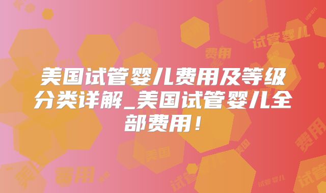 美国试管婴儿费用及等级分类详解_美国试管婴儿全部费用！