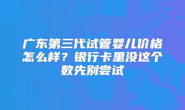 广东第三代试管婴儿价格怎么样？银行卡里没这个数先别尝试