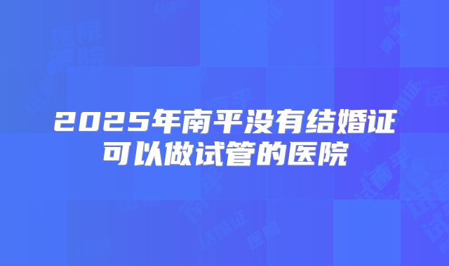 2025年南平没有结婚证可以做试管的医院