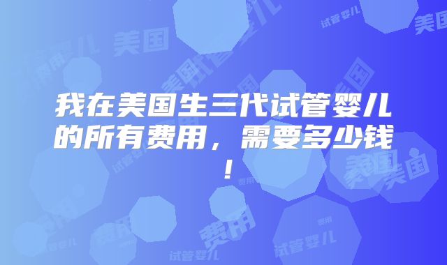 我在美国生三代试管婴儿的所有费用，需要多少钱！