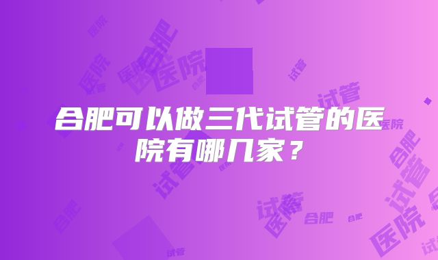 合肥可以做三代试管的医院有哪几家?