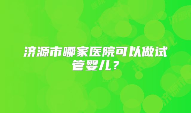 济源市哪家医院可以做试管婴儿？