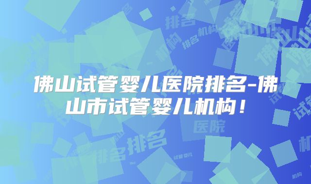 佛山试管婴儿医院排名-佛山市试管婴儿机构！