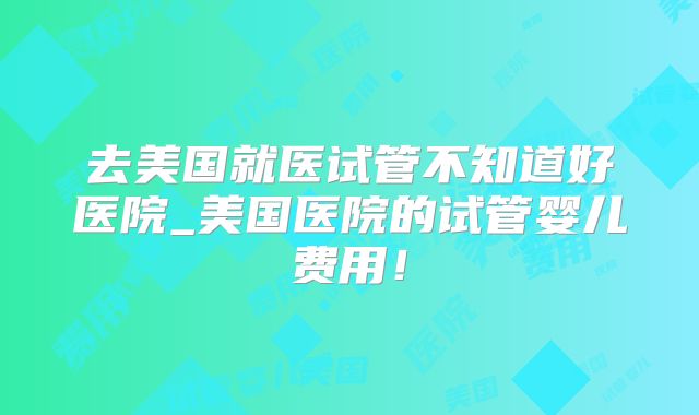 去美国就医试管不知道好医院_美国医院的试管婴儿费用！