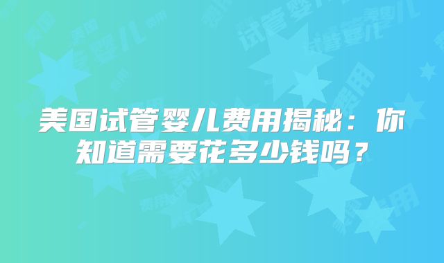 美国试管婴儿费用揭秘:你知道需要花多少钱吗?