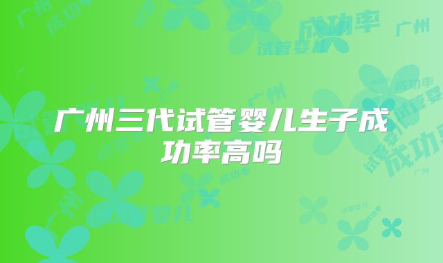 广州三代试管婴儿生子成功率高吗
