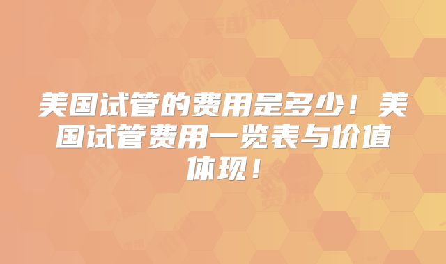 美国试管的费用是多少！美国试管费用一览表与价值体现！