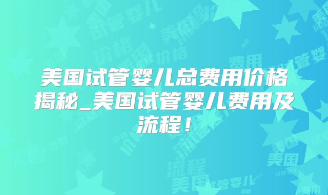 美国试管婴儿总费用价格揭秘_美国试管婴儿费用及流程！
