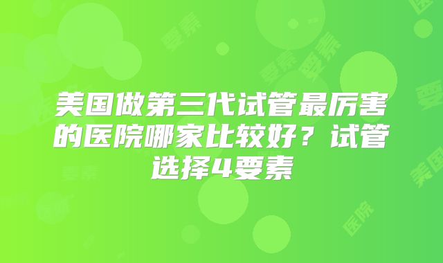 美国做第三代试管最厉害的医院哪家比较好?试管选择4要素