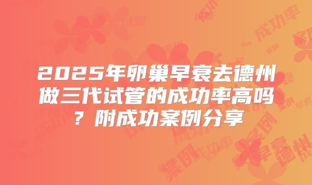 2025年卵巢早衰去德州做三代试管的成功率高吗?附成功案例分享