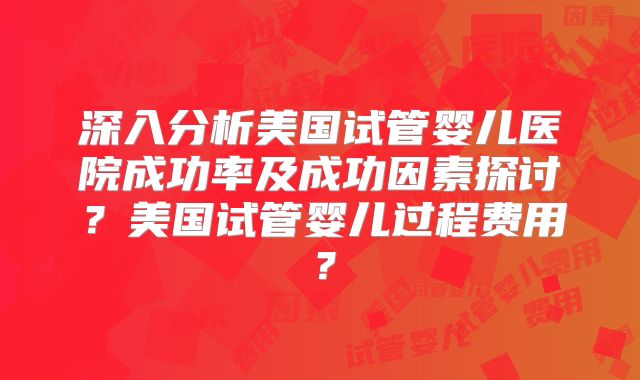 深入分析美国试管婴儿医院成功率及成功因素探讨？美国试管婴儿过程费用？