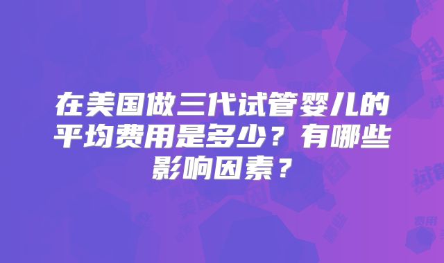 在美国做三代试管婴儿的平均费用是多少？有哪些影响因素？