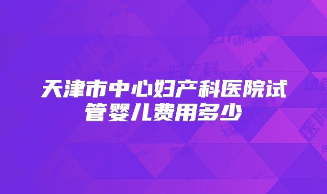 天津市中心妇产科医院试管婴儿费用多少