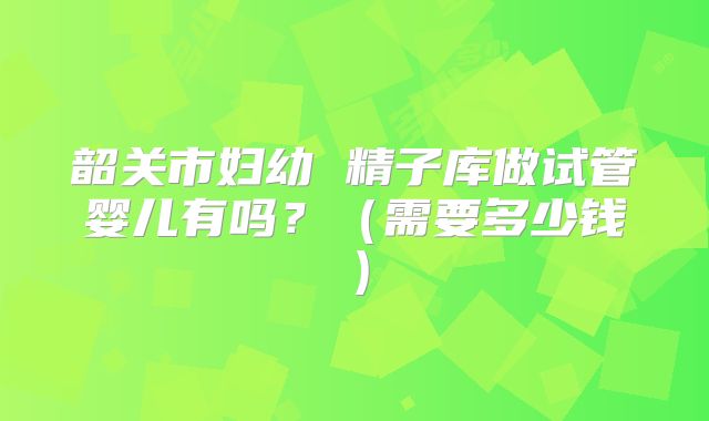 韶关市妇幼 精子库做试管婴儿有吗?(需要多少钱)
