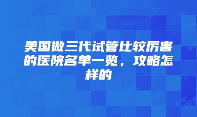 美国做三代试管比较厉害的医院名单一览，攻略怎样的