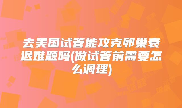 去美国试管能攻克卵巢衰退难题吗(做试管前需要怎么调理)